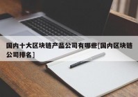 国内十大区块链产品公司有哪些[国内区块链公司排名]