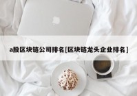 a股区块链公司排名[区块链龙头企业排名]